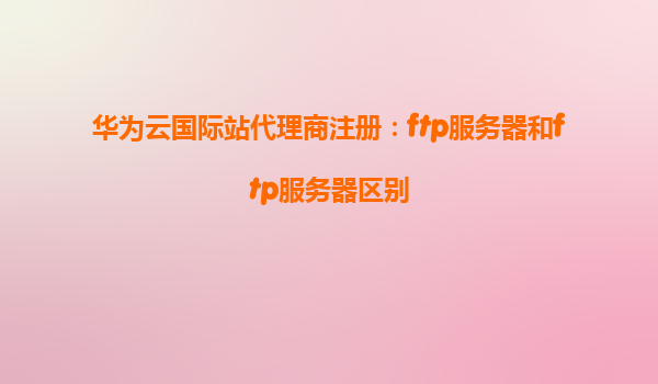 华为云国际站代理商注册：ftp服务器和ftp服务器区别