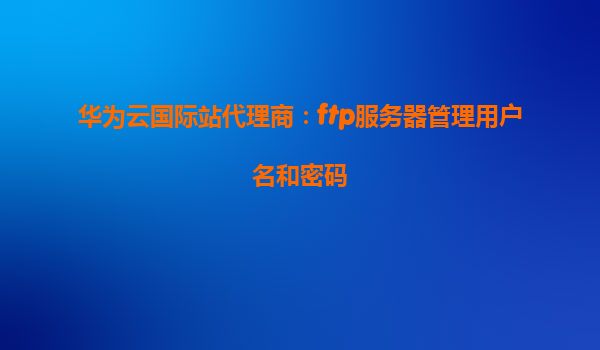 华为云国际站代理商：ftp服务器管理用户名和密码