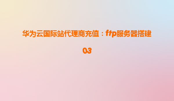 华为云国际站代理商充值：ftp服务器搭建03