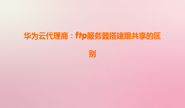华为云代理商：ftp服务器搭建跟共享的区别