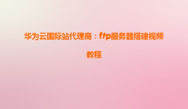 华为云国际站代理商：ftp服务器搭建视频教程