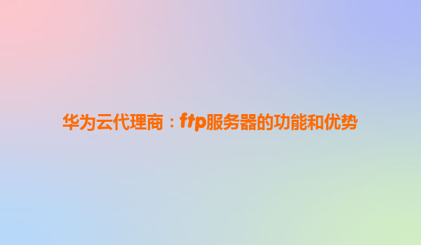 华为云代理商：ftp服务器的功能和优势