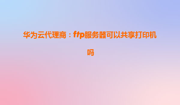 华为云代理商：ftp服务器可以共享打印机吗