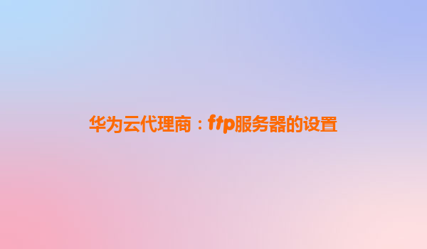 华为云代理商：ftp服务器的设置