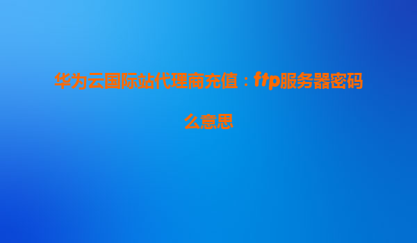华为云国际站代理商充值：ftp服务器密码么意思