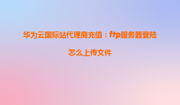 华为云国际站代理商充值：ftp服务器登陆怎么上传文件