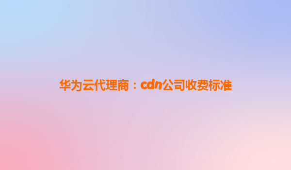 华为云代理商：cdn公司收费标准