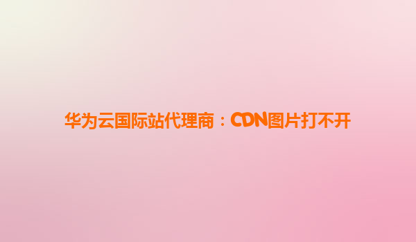 华为云国际站代理商：CDN图片打不开