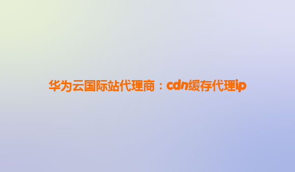 华为云国际站代理商：cdn缓存代理ip
