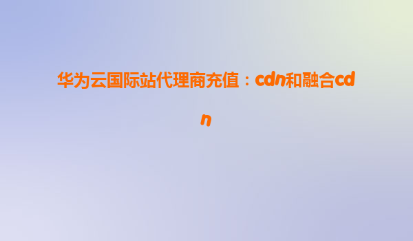 华为云国际站代理商充值：cdn和融合cdn