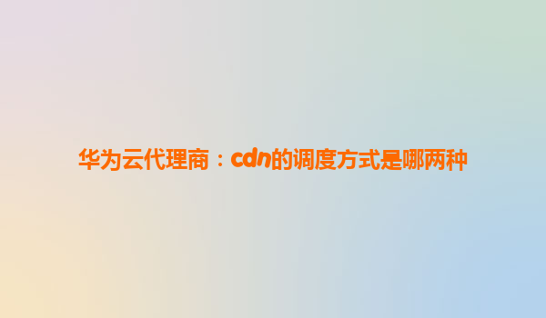 华为云代理商：cdn的调度方式是哪两种