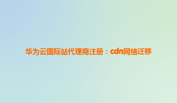 华为云国际站代理商注册：cdn网络迁移