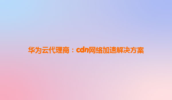 华为云代理商：cdn网络加速解决方案