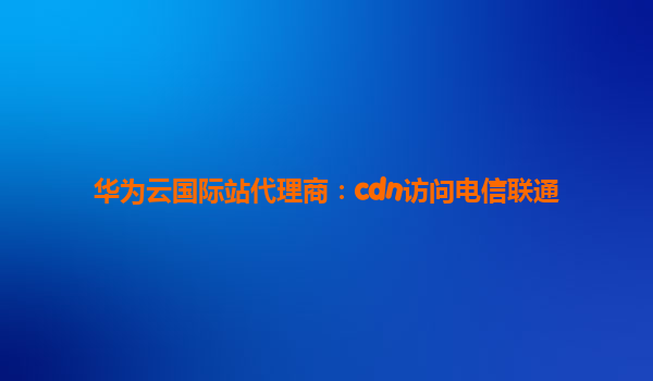 华为云国际站代理商：cdn访问电信联通