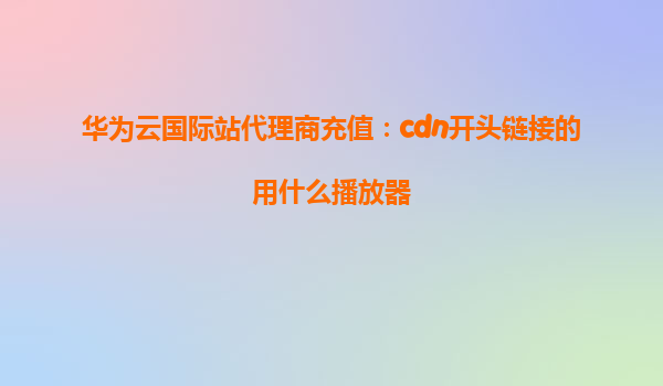 华为云国际站代理商充值：cdn开头链接的用什么播放器