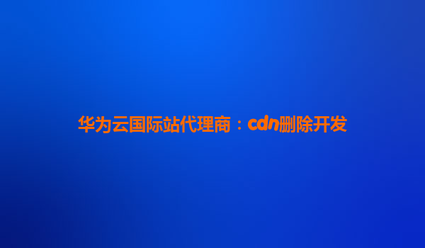 华为云国际站代理商：cdn删除开发