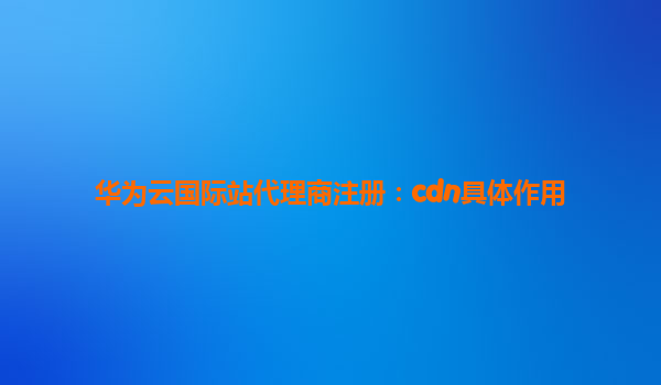 华为云国际站代理商注册：cdn具体作用