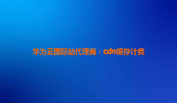 华为云国际站代理商：cdn缓存计费