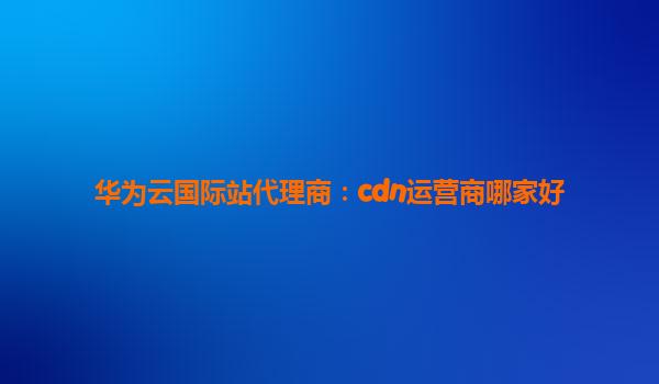 华为云国际站代理商：cdn运营商哪家好