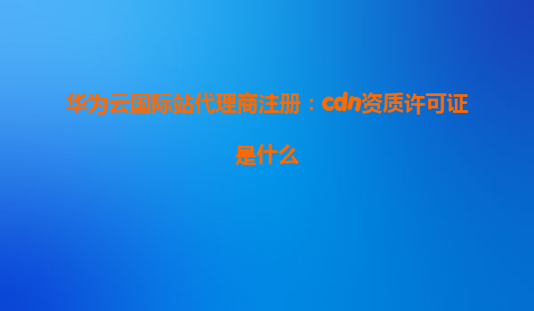 华为云国际站代理商注册：cdn资质许可证是什么