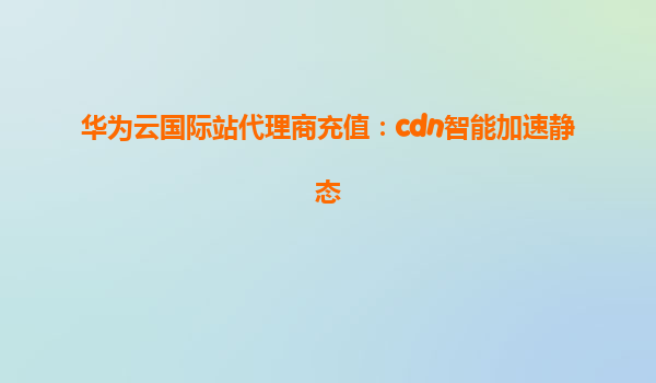 华为云国际站代理商充值：cdn智能加速静态