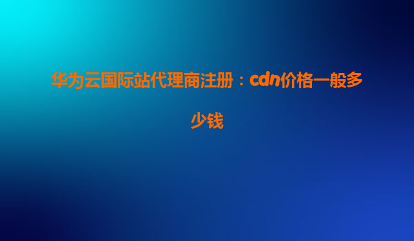 华为云国际站代理商注册：cdn价格一般多少钱
