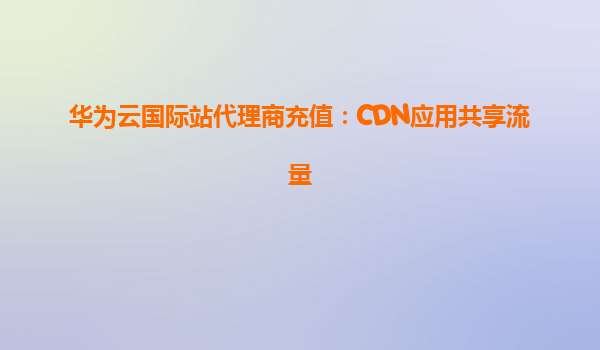 华为云国际站代理商充值：CDN应用共享流量