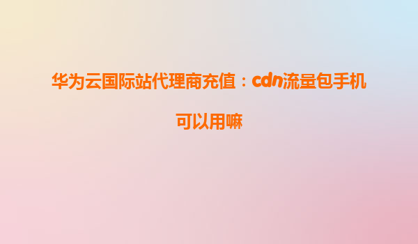 华为云国际站代理商充值：cdn流量包手机可以用嘛