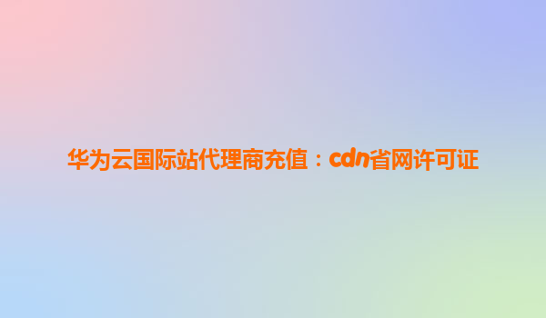 华为云国际站代理商充值：cdn省网许可证
