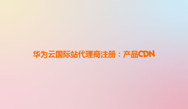 华为云国际站代理商注册：产品CDN
