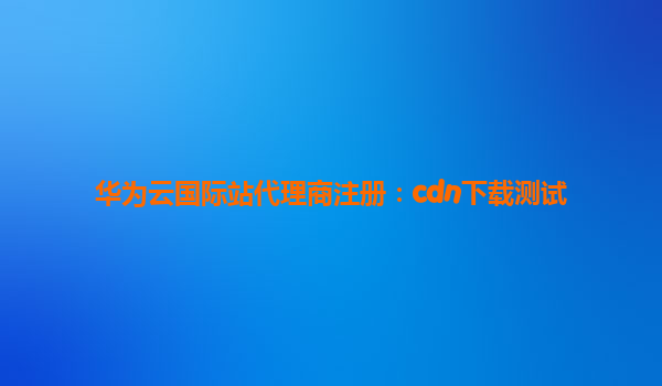 华为云国际站代理商注册：cdn下载测试