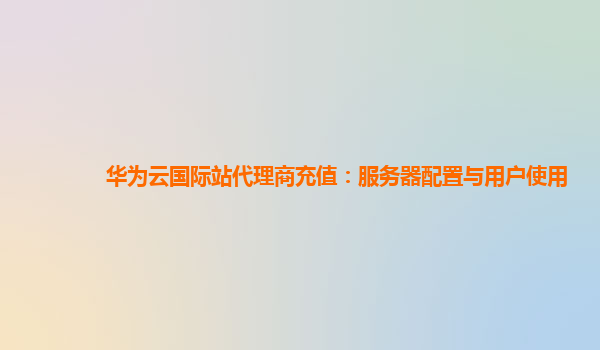 华为云国际站代理商充值：服务器配置与用户使用