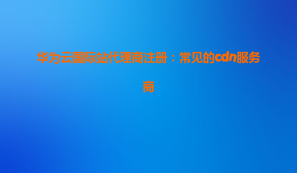 华为云国际站代理商注册：常见的cdn服务商