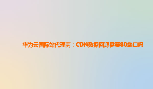 华为云国际站代理商：CDN数据回源需要80端口吗