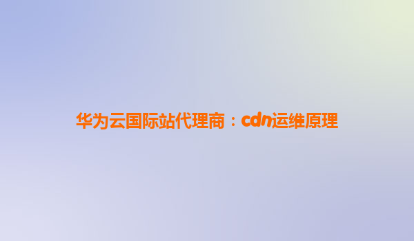 华为云国际站代理商：cdn运维原理