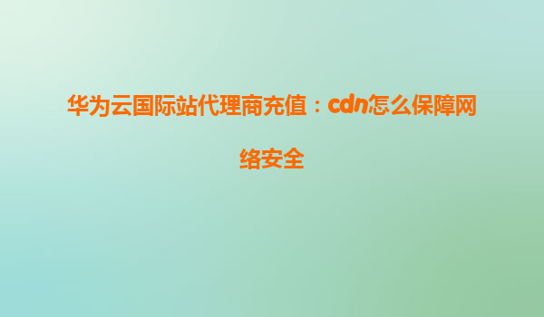 华为云国际站代理商充值：cdn怎么保障网络安全