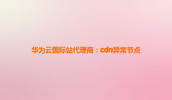 华为云国际站代理商：cdn异常节点