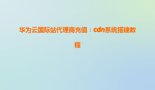 华为云国际站代理商充值：cdn系统搭建教程