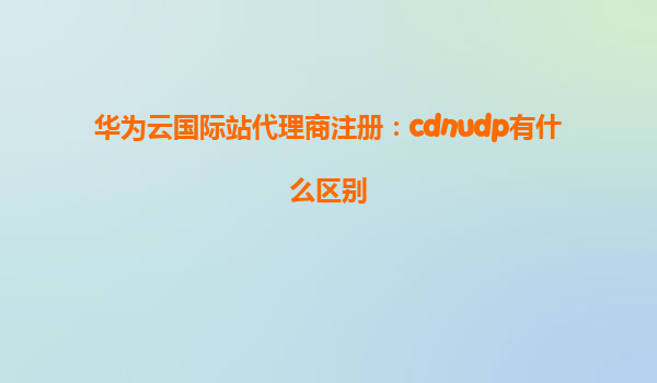 华为云国际站代理商注册：cdnudp有什么区别