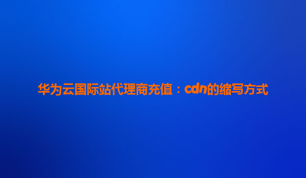 华为云国际站代理商充值：cdn的缩写方式