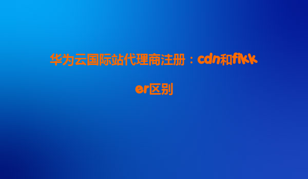 华为云国际站代理商注册：cdn和fikker区别