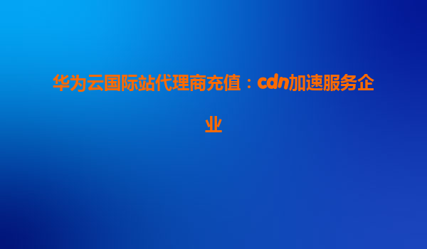 华为云国际站代理商充值：cdn加速服务企业