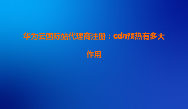 华为云国际站代理商注册：cdn预热有多大作用