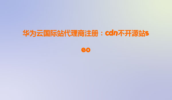 华为云国际站代理商注册：cdn不开源站seo