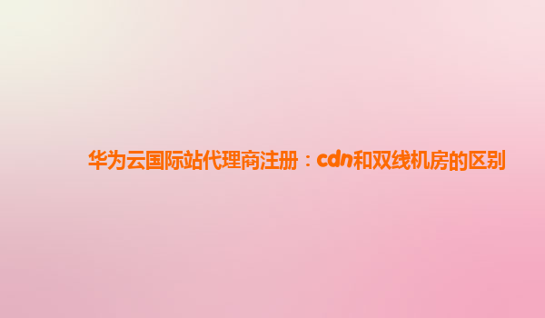 华为云国际站代理商注册：cdn和双线机房的区别