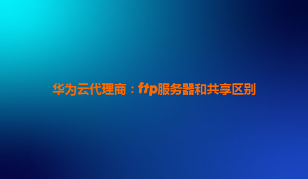 华为云代理商：ftp服务器和共享区别