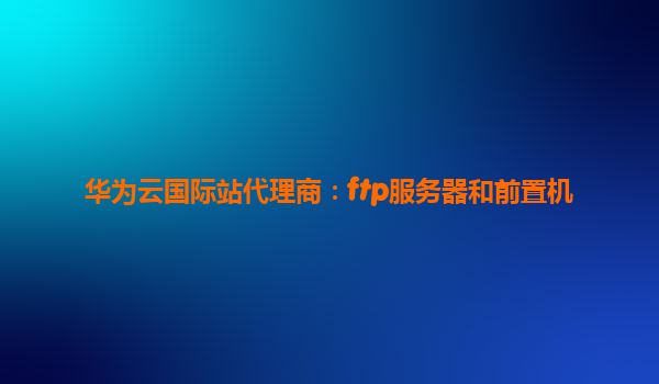 华为云国际站代理商：ftp服务器和前置机