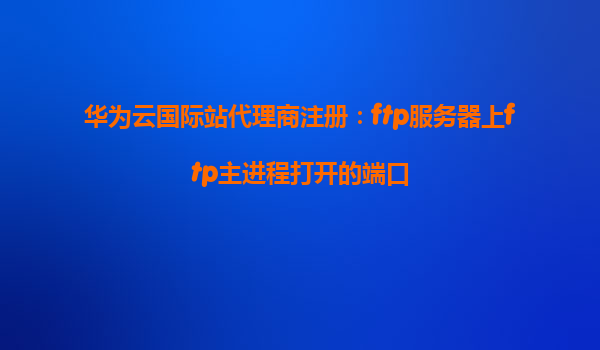 华为云国际站代理商注册：ftp服务器上ftp主进程打开的端口