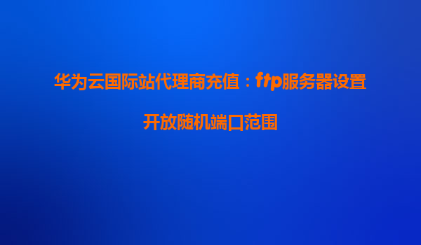 华为云国际站代理商充值：ftp服务器设置开放随机端口范围