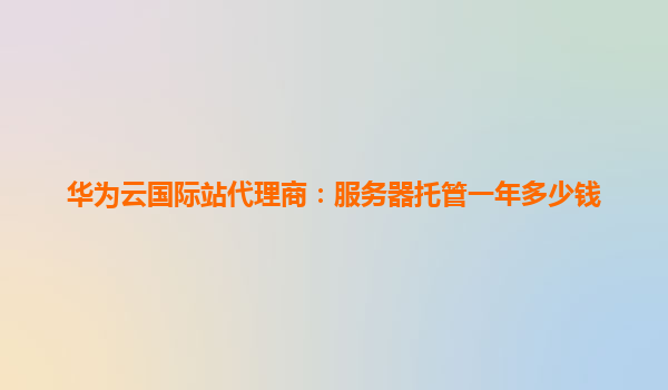 华为云国际站代理商：服务器托管一年多少钱